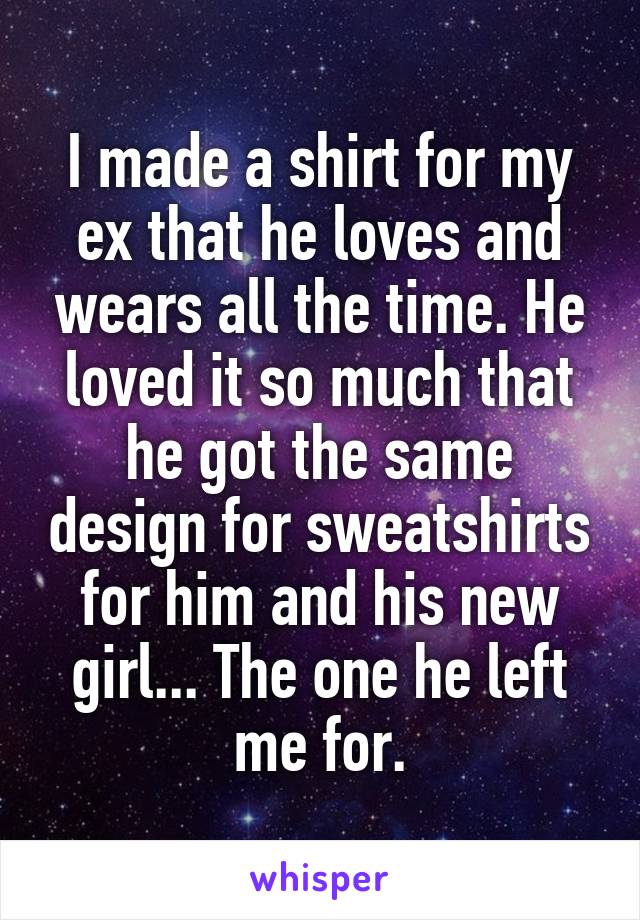 I made a shirt for my ex that he loves and wears all the time. He loved it so much that he got the same design for sweatshirts for him and his new girl... The one he left me for.