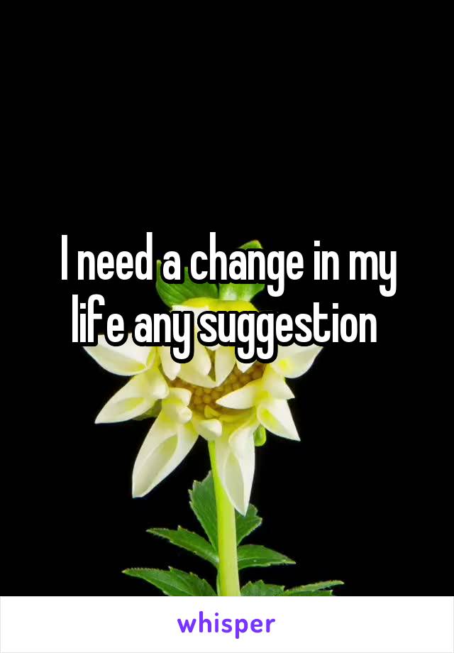 I need a change in my life any suggestion 
