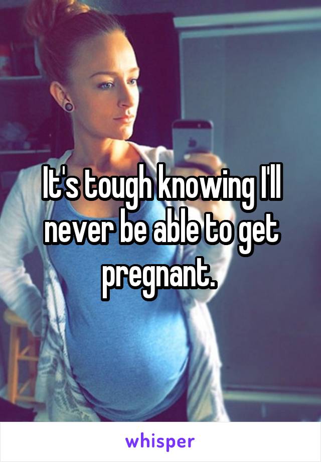 It's tough knowing I'll never be able to get pregnant. 