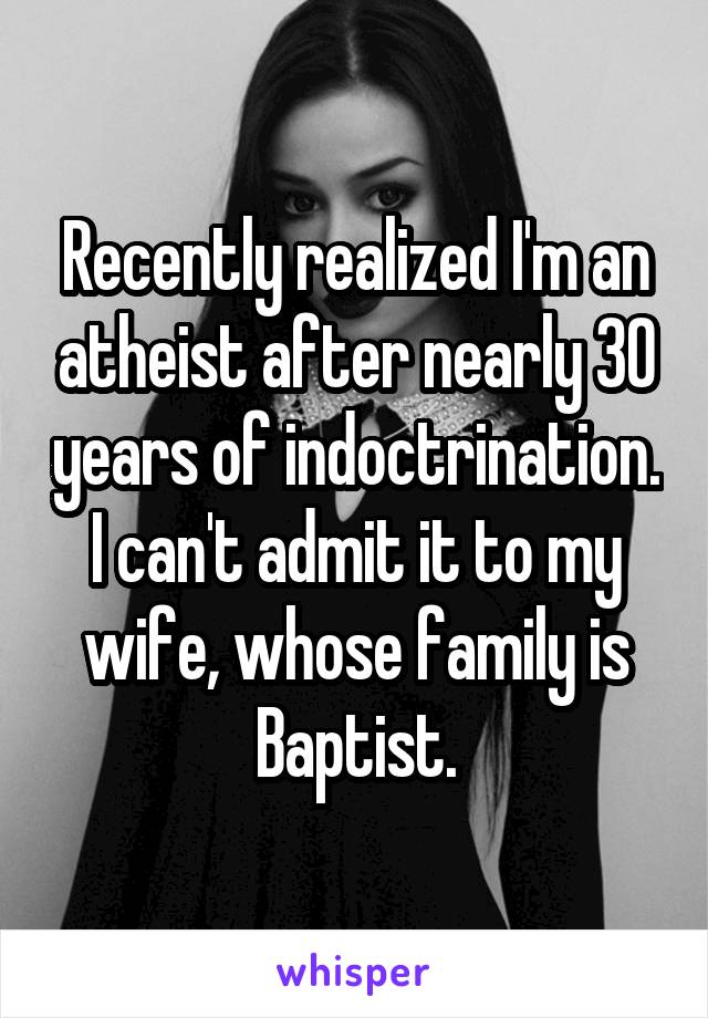 Recently realized I'm an atheist after nearly 30 years of indoctrination. I can't admit it to my wife, whose family is Baptist.