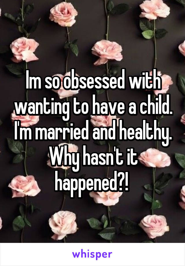 Im so obsessed with wanting to have a child. I'm married and healthy. Why hasn't it happened?! 