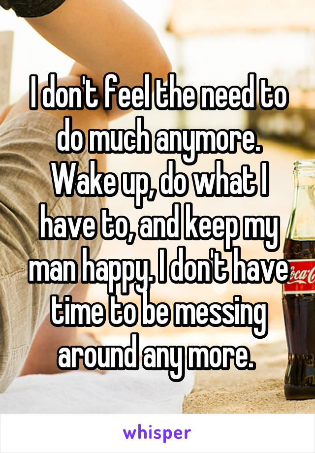 I don't feel the need to do much anymore. Wake up, do what I have to, and keep my man happy. I don't have time to be messing around any more. 