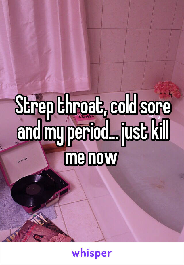 Strep throat, cold sore and my period... just kill me now 
