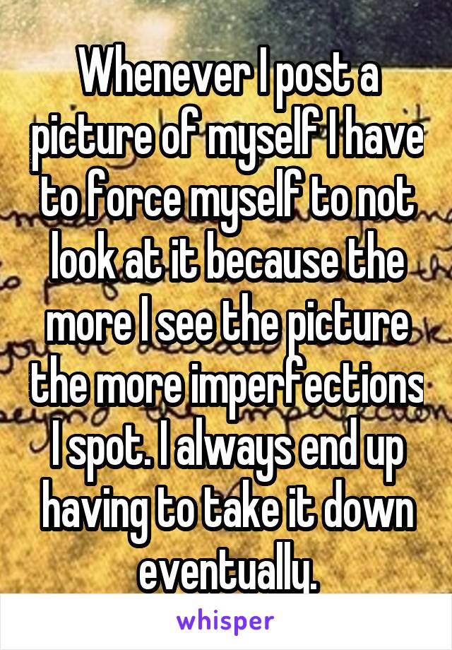 Whenever I post a picture of myself I have to force myself to not look at it because the more I see the picture the more imperfections I spot. I always end up having to take it down eventually.