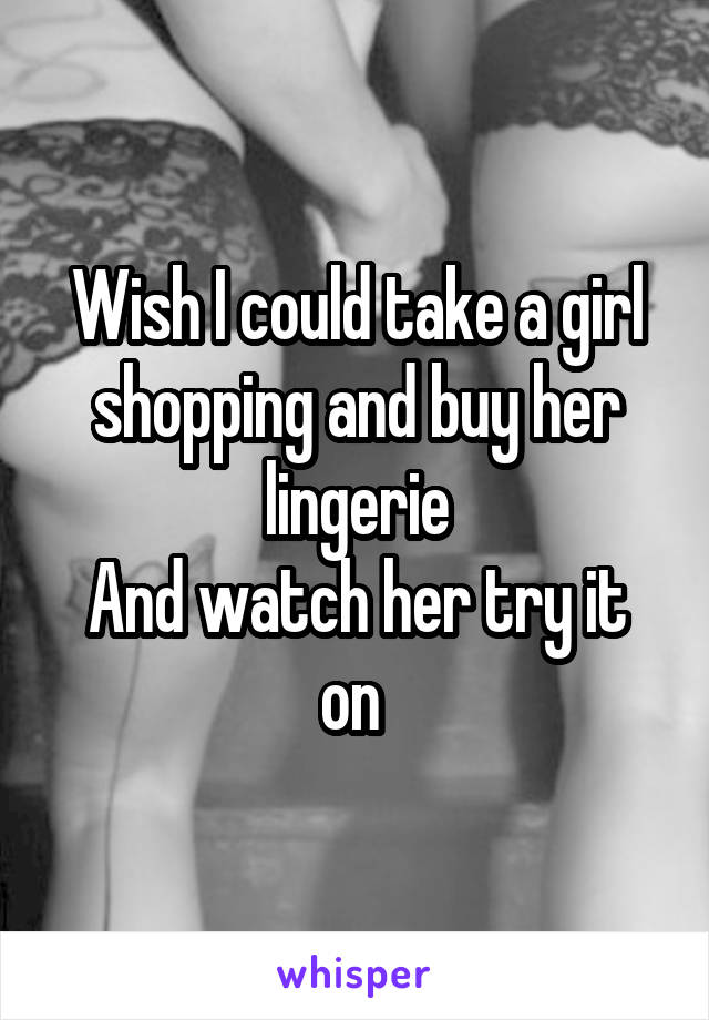 Wish I could take a girl shopping and buy her lingerie
And watch her try it on 