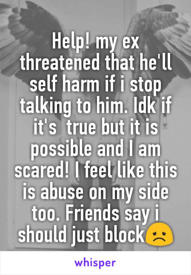 Help! my ex threatened that he'll  self harm if i stop talking to him. Idk if it's  true but it is possible and I am scared! I feel like this is abuse on my side too. Friends say i should just block😞