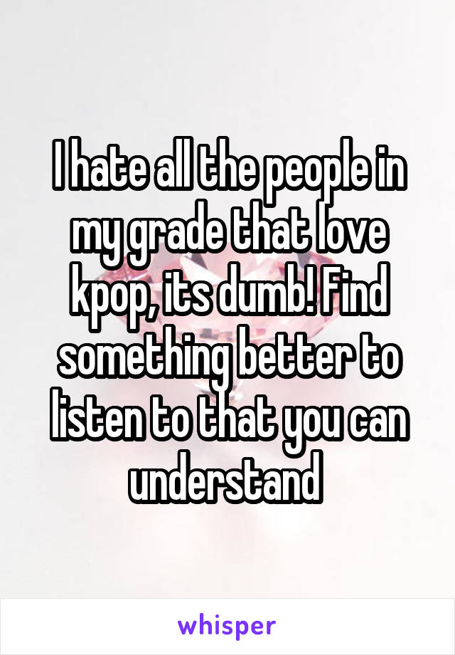 I hate all the people in my grade that love kpop, its dumb! Find something better to listen to that you can understand 