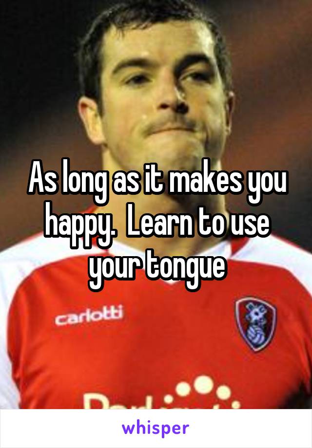 As long as it makes you happy.  Learn to use your tongue