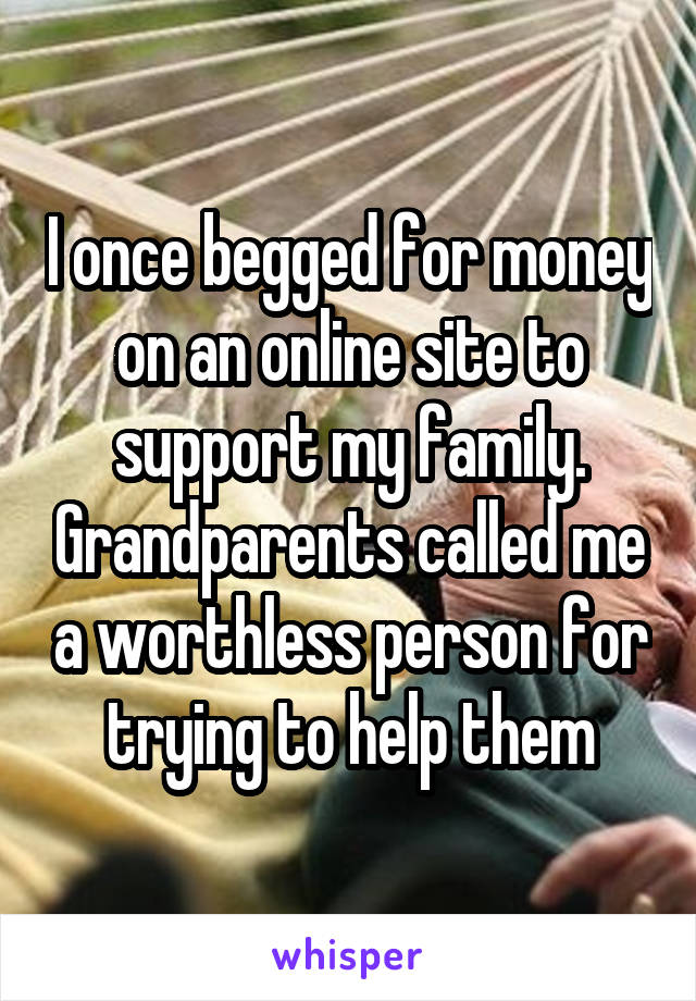 I once begged for money on an online site to support my family. Grandparents called me a worthless person for trying to help them