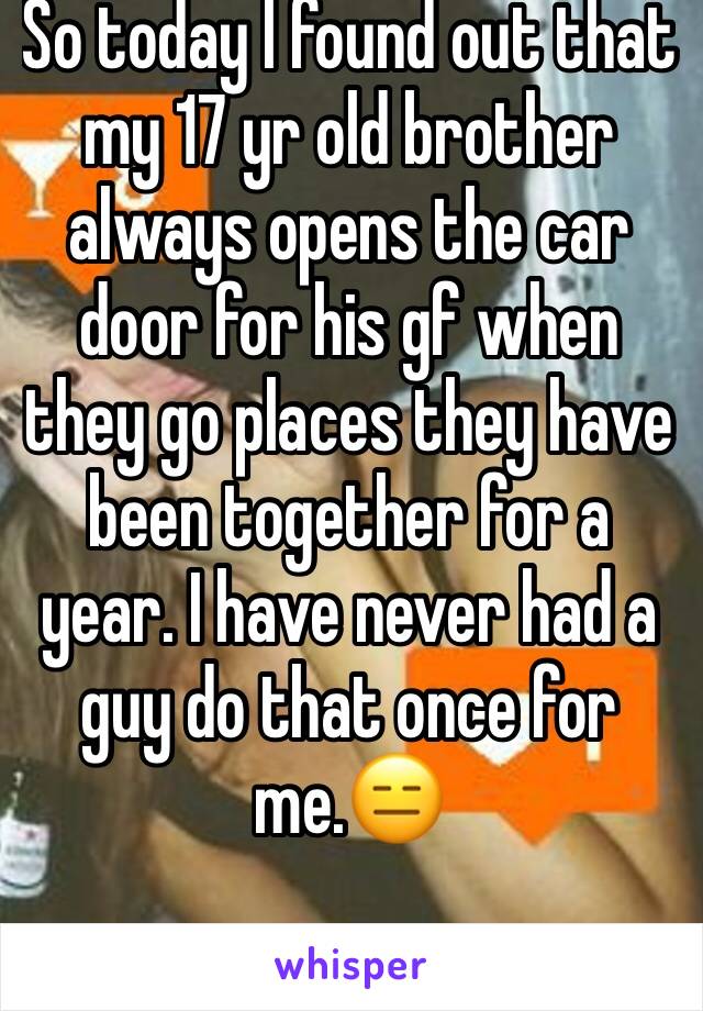 So today I found out that my 17 yr old brother always opens the car door for his gf when they go places they have been together for a year. I have never had a guy do that once for me.😑
