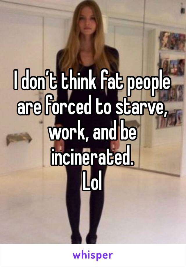 I don’t think fat people are forced to starve, work, and be incinerated. 
Lol