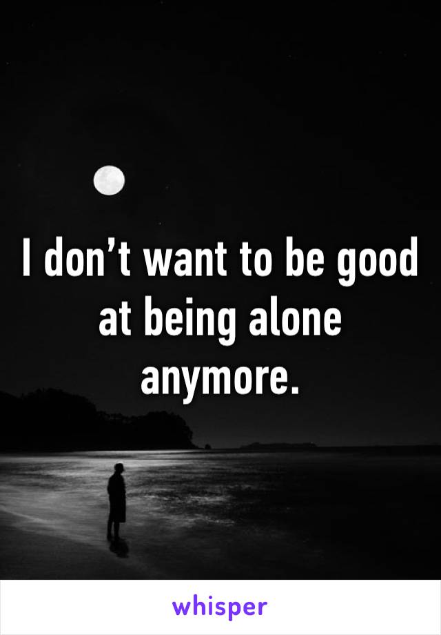 I don’t want to be good at being alone anymore. 