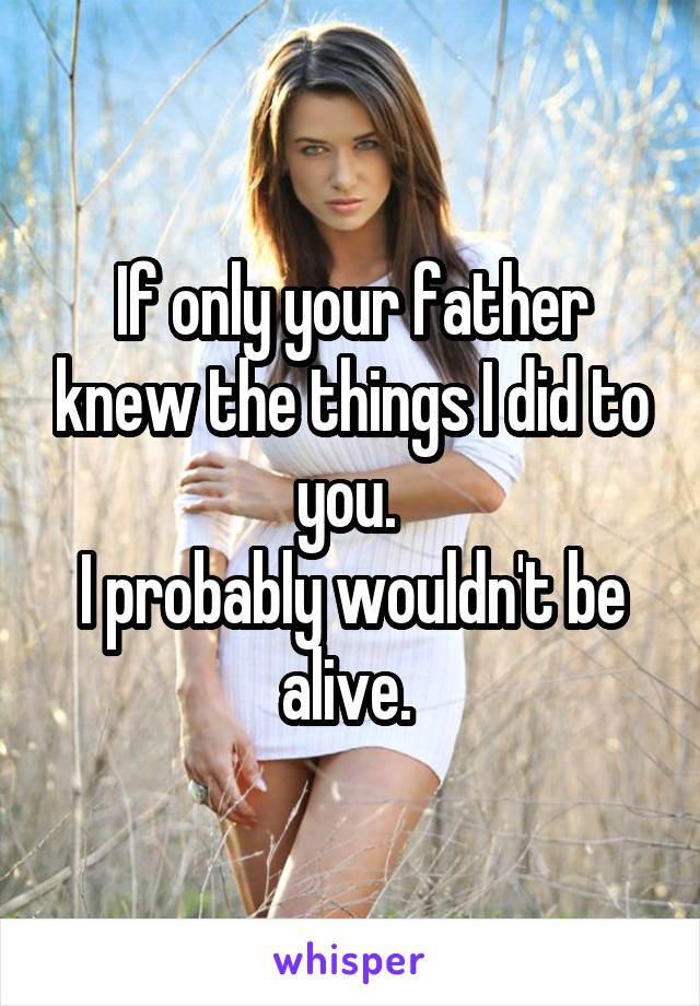 If only your father knew the things I did to you. 
I probably wouldn't be alive. 