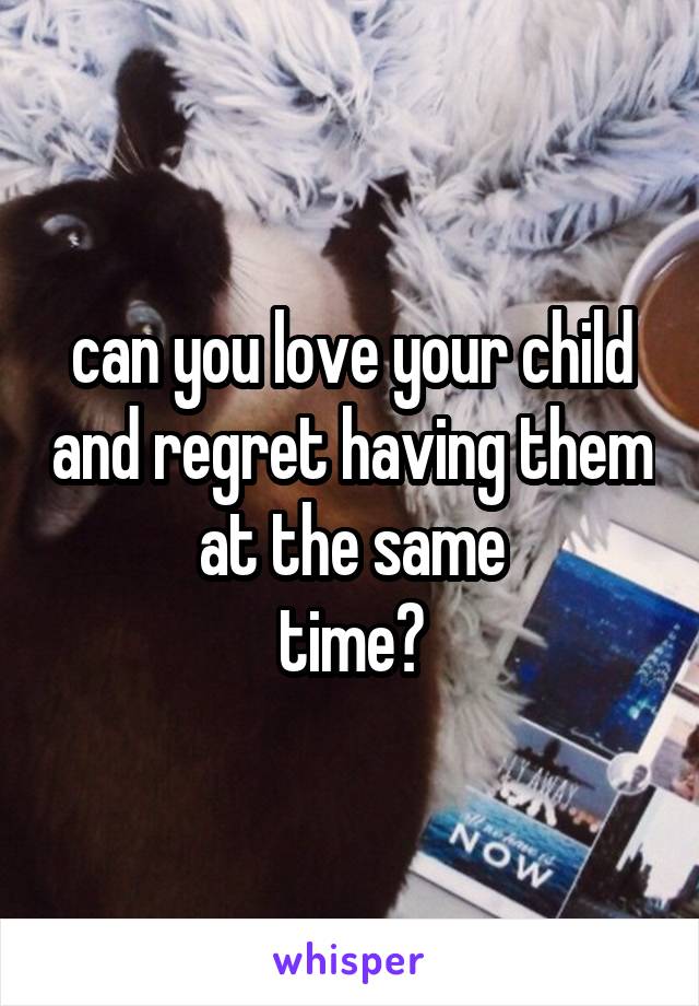 can you love your child and regret having them at the same
time?