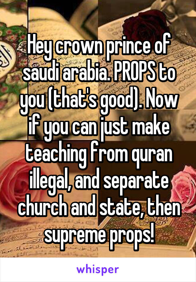 Hey crown prince of saudi arabia. PROPS to you (that's good). Now if you can just make teaching from quran illegal, and separate church and state, then supreme props!