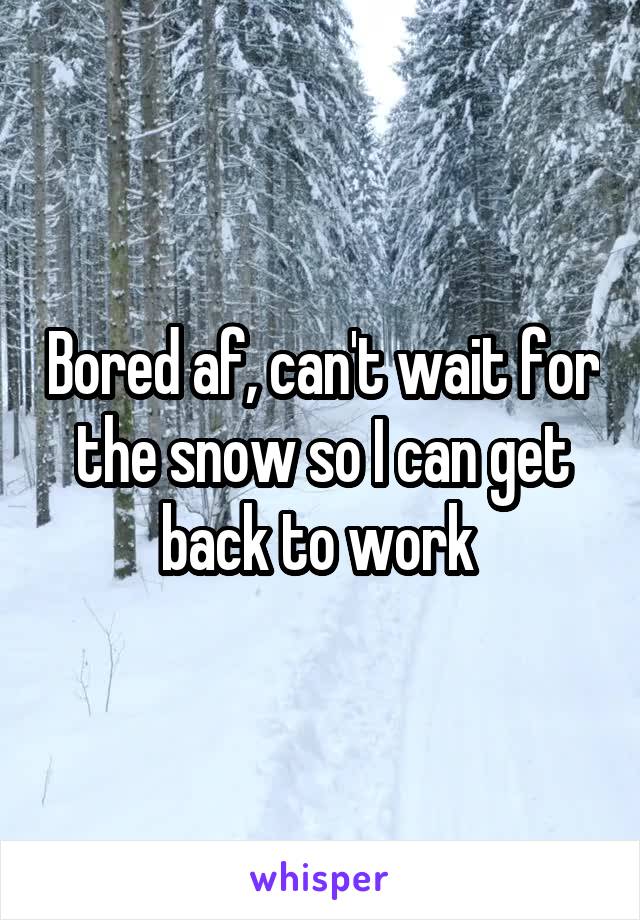 Bored af, can't wait for the snow so I can get back to work 