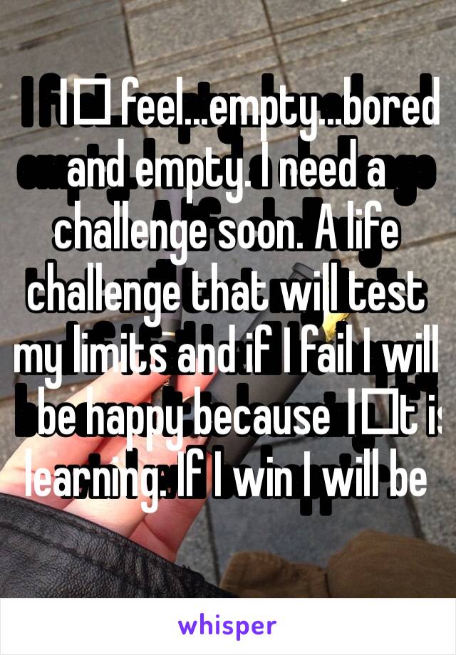 I️ feel...empty...bored and empty. I need a challenge soon. A life challenge that will test my limits and if I fail I will be happy because I️t is learning. If I win I will be happier. 