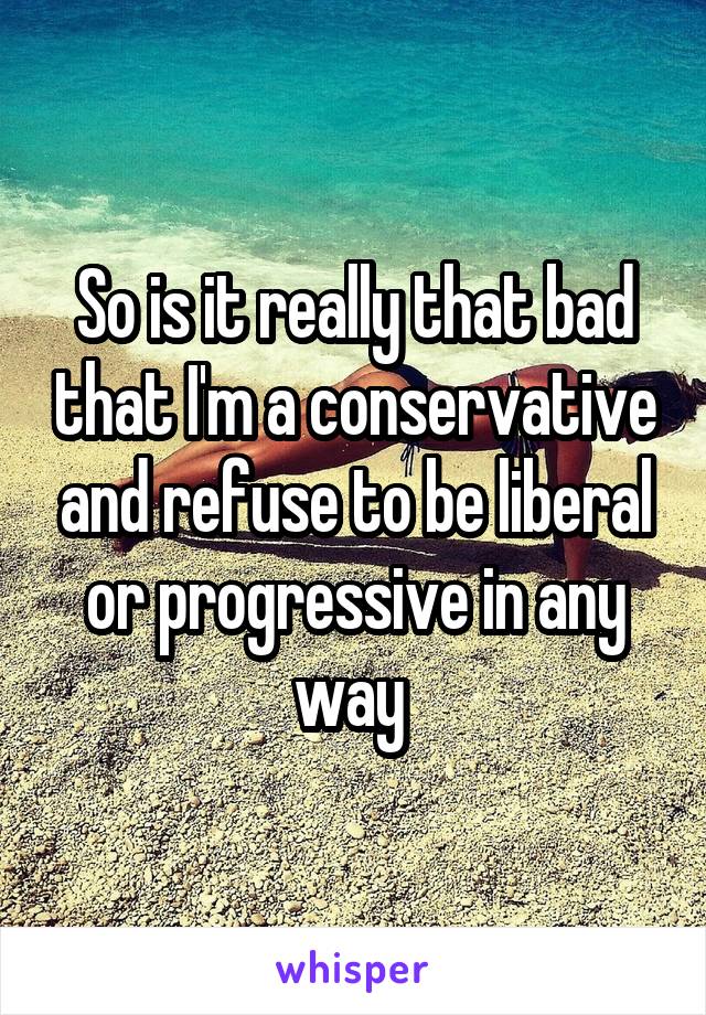 So is it really that bad that I'm a conservative and refuse to be liberal or progressive in any way 