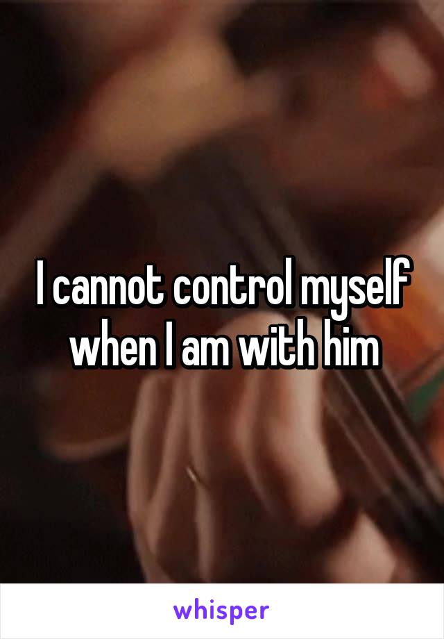 I cannot control myself when I am with him