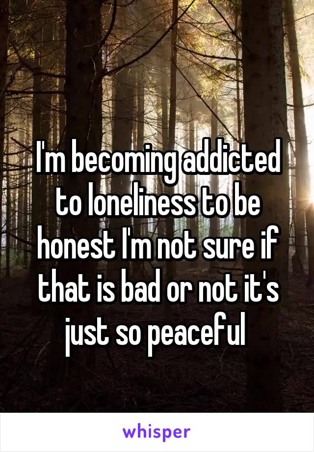 
I'm becoming addicted to loneliness to be honest I'm not sure if that is bad or not it's just so peaceful 