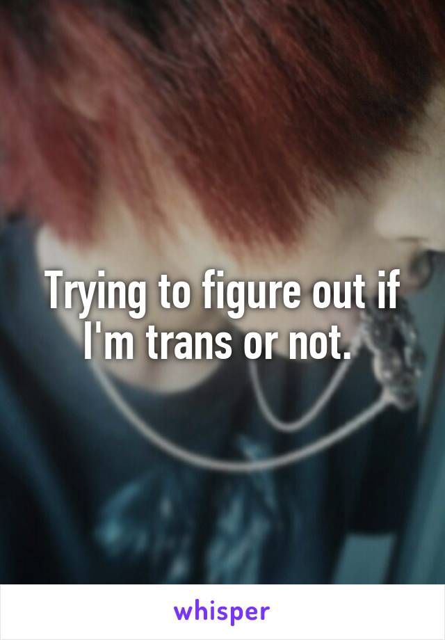 Trying to figure out if I'm trans or not. 