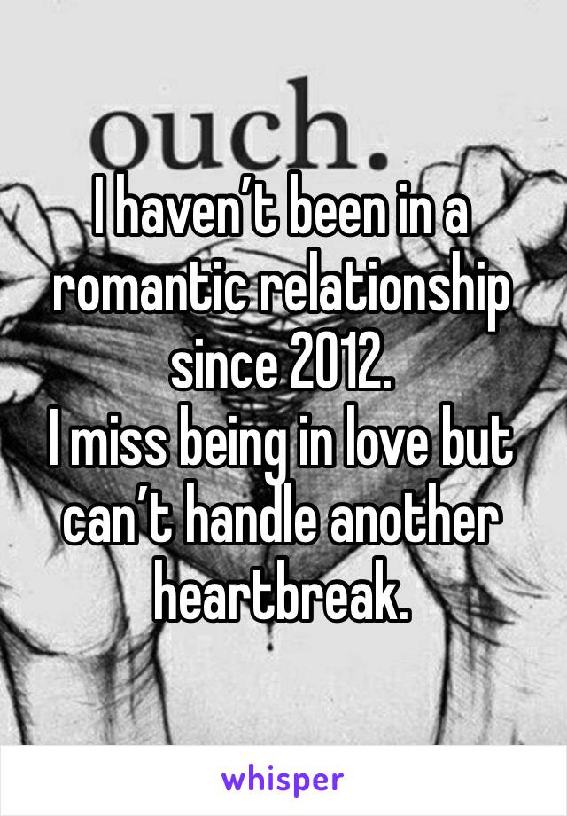 I haven’t been in a romantic relationship since 2012. 
I miss being in love but can’t handle another heartbreak.