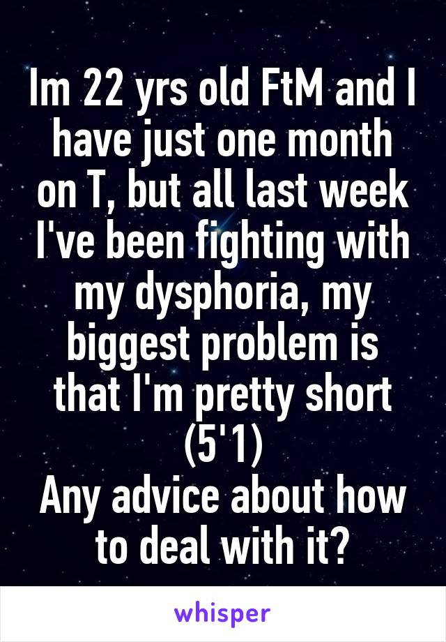 Im 22 yrs old FtM and I have just one month on T, but all last week I've been fighting with my dysphoria, my biggest problem is that I'm pretty short (5'1)
Any advice about how to deal with it?