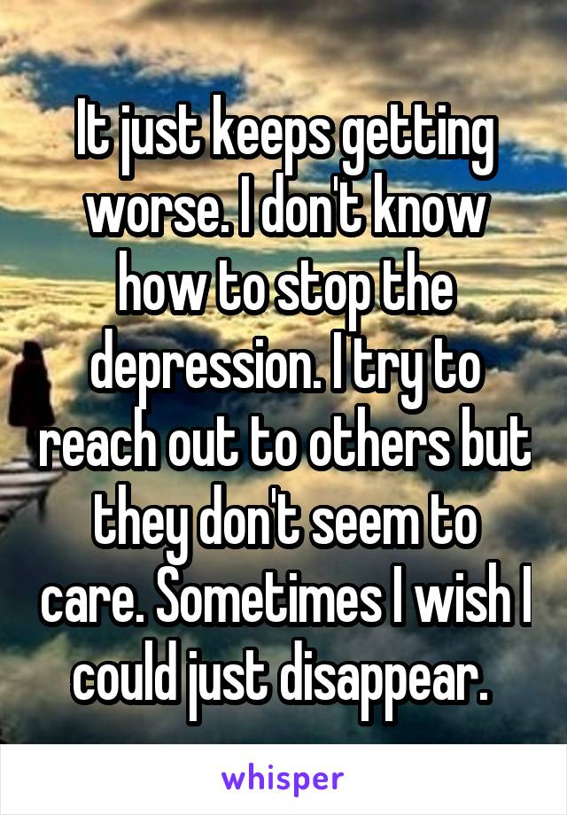 It just keeps getting worse. I don't know how to stop the depression. I try to reach out to others but they don't seem to care. Sometimes I wish I could just disappear. 