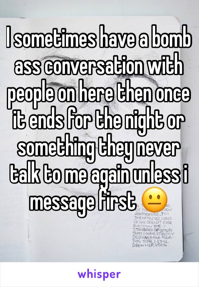 I sometimes have a bomb ass conversation with people on here then once it ends for the night or something they never talk to me again unless i message first 😐