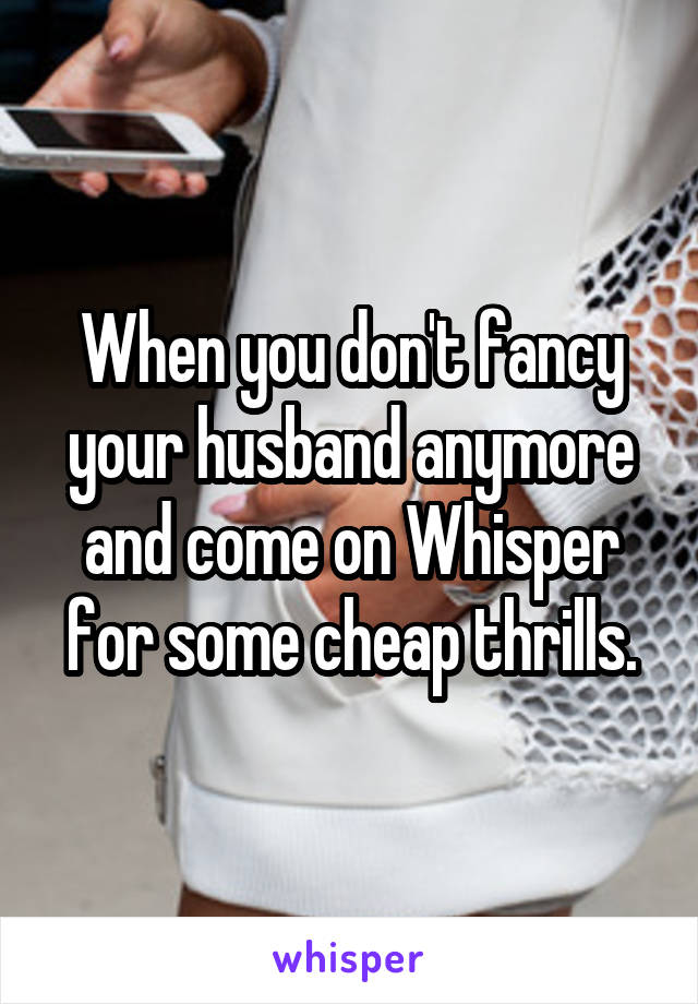 When you don't fancy your husband anymore and come on Whisper for some cheap thrills.