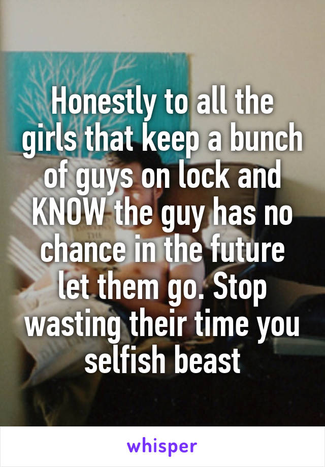 Honestly to all the girls that keep a bunch of guys on lock and KNOW the guy has no chance in the future let them go. Stop wasting their time you selfish beast