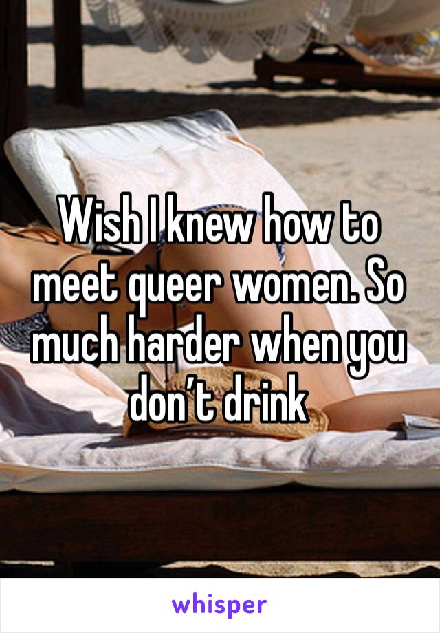Wish I knew how to meet queer women. So much harder when you don’t drink 