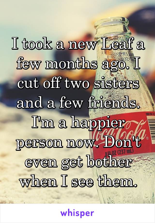 I took a new Leaf a few months ago. I cut off two sisters and a few friends. I'm a happier person now. Don't even get bother when I see them.