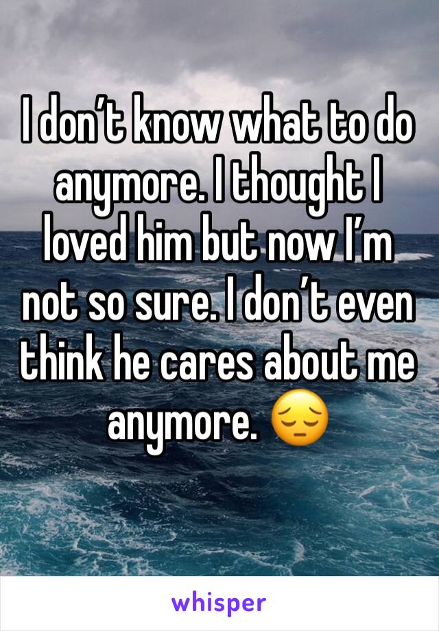 I don’t know what to do anymore. I thought I loved him but now I’m not so sure. I don’t even think he cares about me anymore. 😔