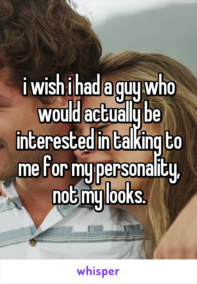 i wish i had a guy who would actually be interested in talking to me for my personality, not my looks.