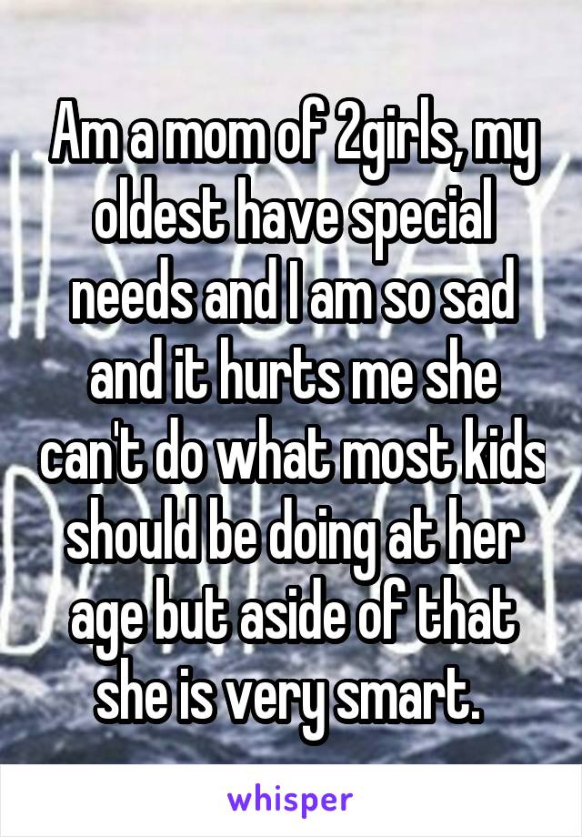Am a mom of 2girls, my oldest have special needs and I am so sad and it hurts me she can't do what most kids should be doing at her age but aside of that she is very smart. 