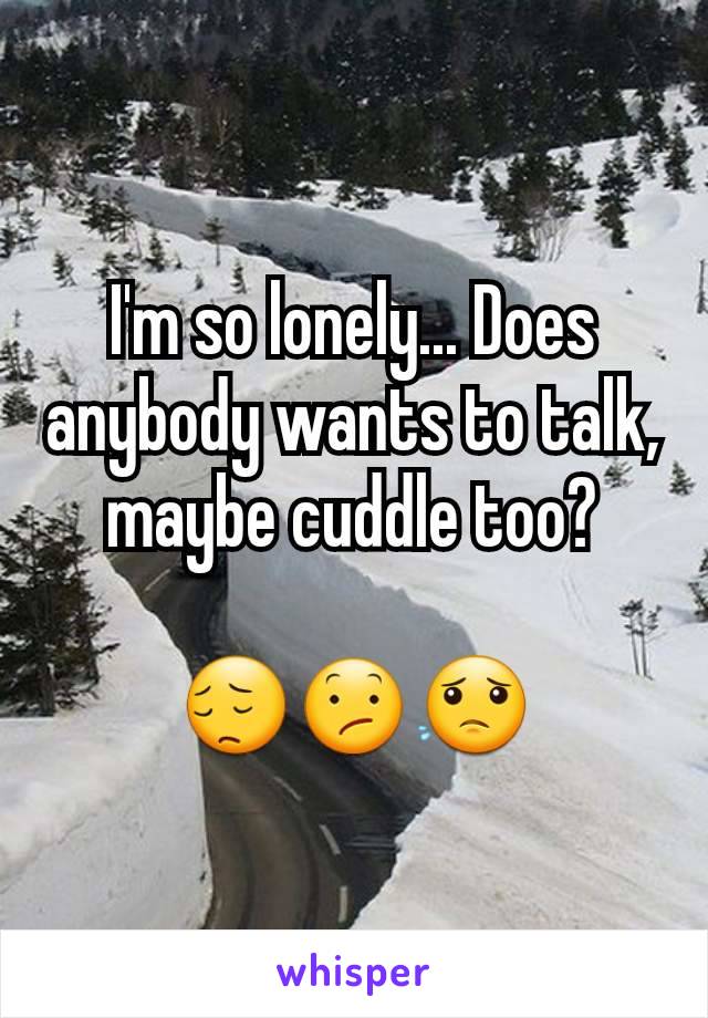 I'm so lonely... Does anybody wants to talk, maybe cuddle too?

😔😕😟