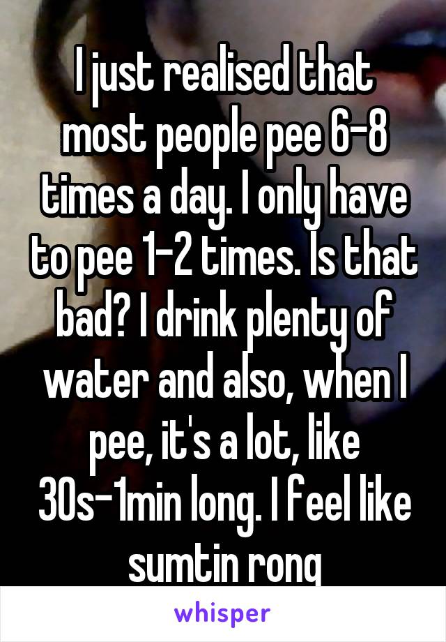I just realised that most people pee 6-8 times a day. I only have to pee 1-2 times. Is that bad? I drink plenty of water and also, when I pee, it's a lot, like 30s-1min long. I feel like sumtin rong