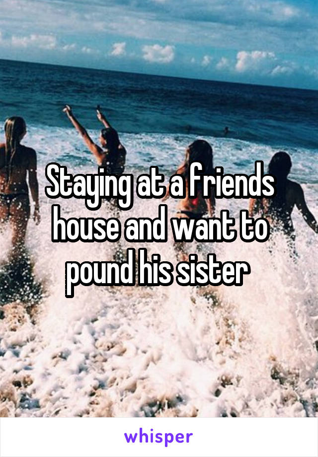 Staying at a friends house and want to pound his sister 