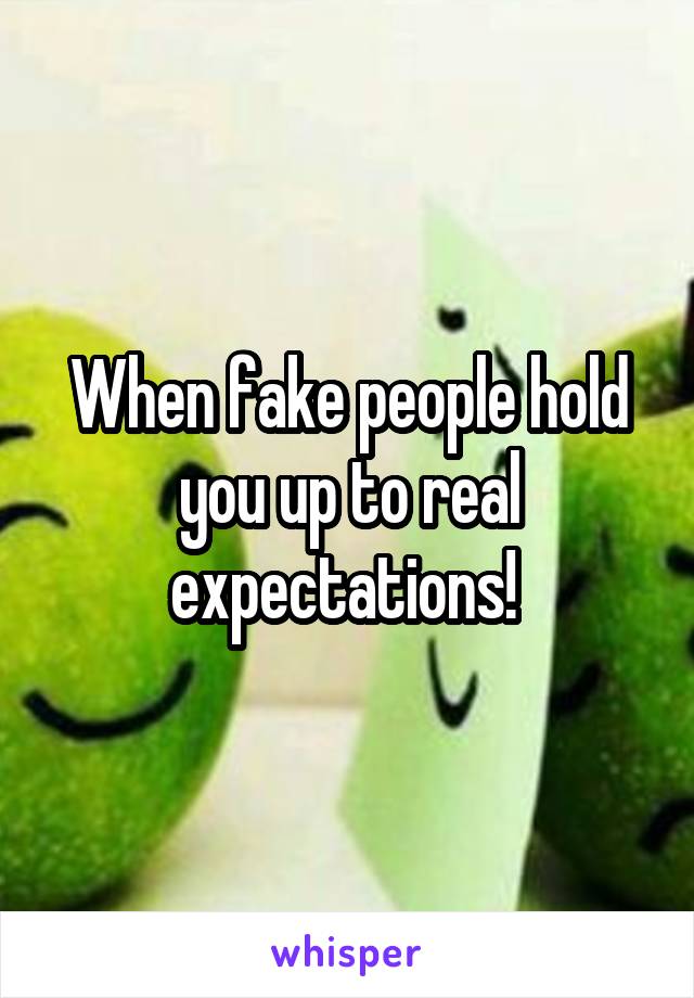 When fake people hold you up to real expectations! 