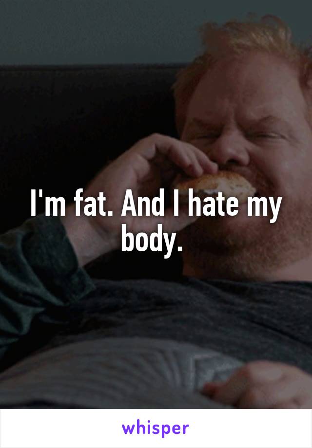 I'm fat. And I hate my body. 