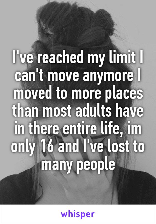 I've reached my limit I can't move anymore I moved to more places than most adults have in there entire life, im only 16 and I've lost to many people