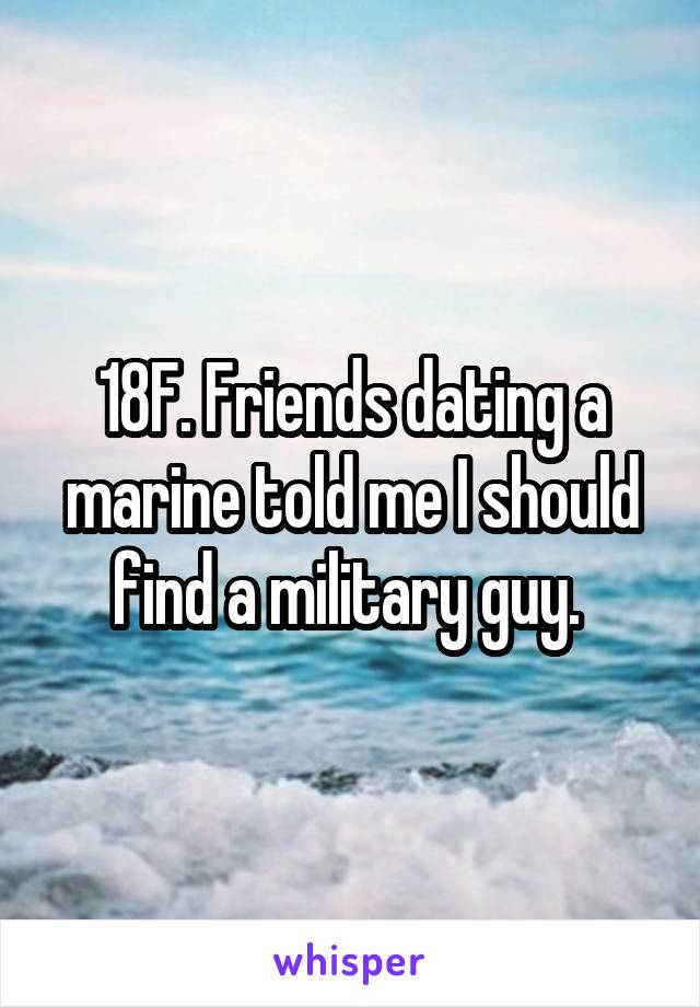 18F. Friends dating a marine told me I should find a military guy. 