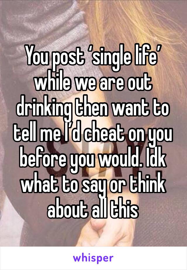 You post ‘single life’ while we are out drinking then want to tell me I’d cheat on you before you would. Idk what to say or think about all this 