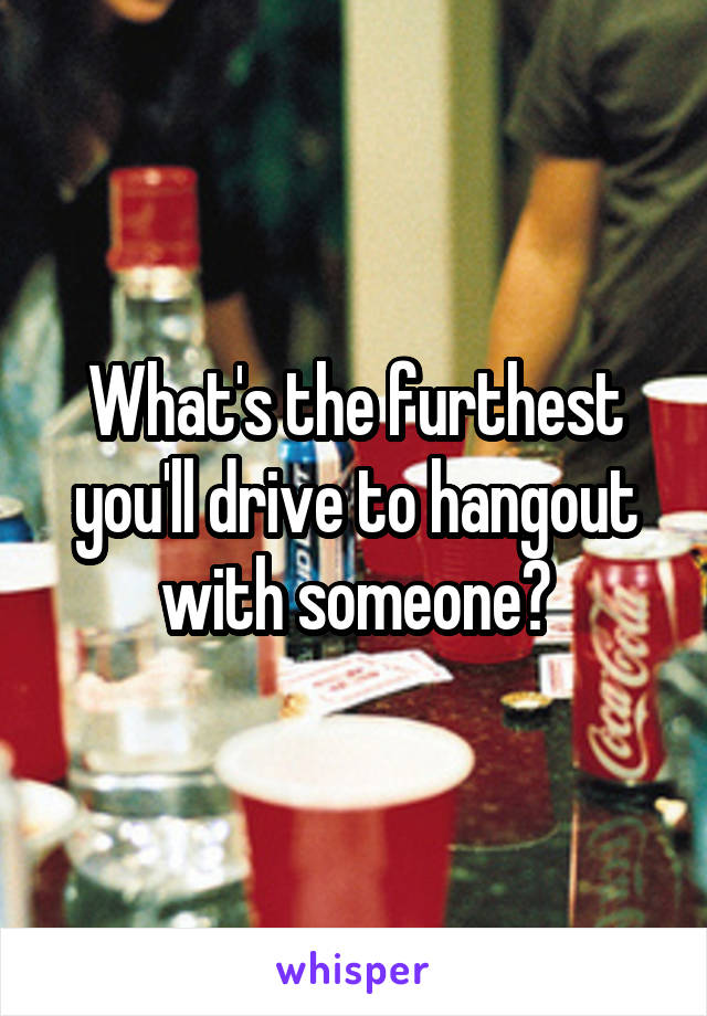 What's the furthest you'll drive to hangout with someone?