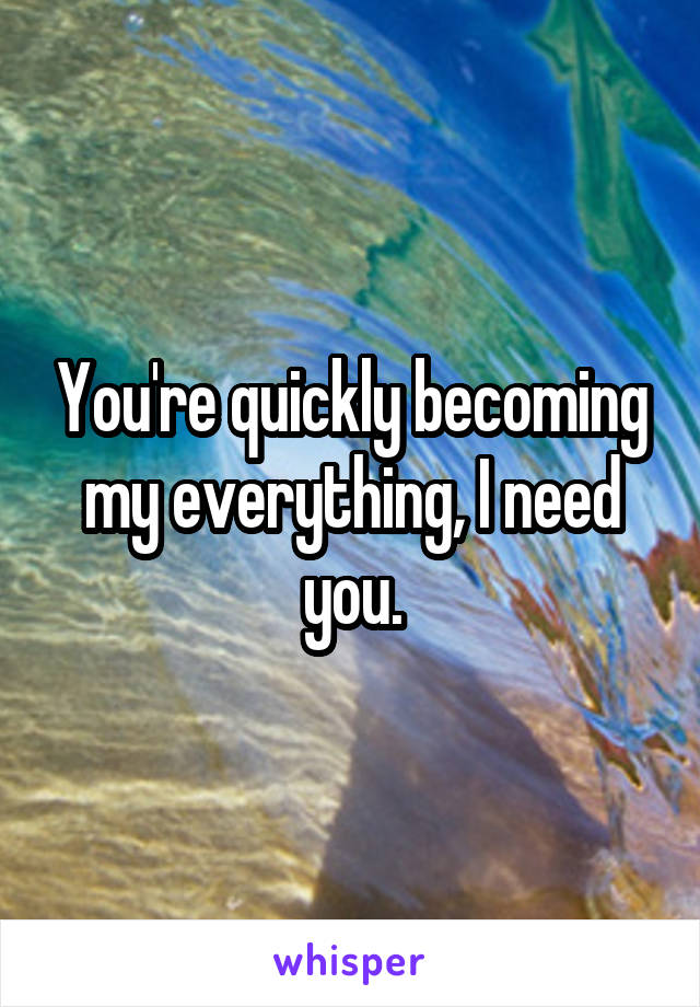 You're quickly becoming my everything, I need you.