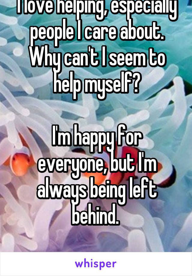 I love helping, especially people I care about. Why can't I seem to help myself?

I'm happy for everyone, but I'm always being left behind. 

Bitter, jealous, alone...