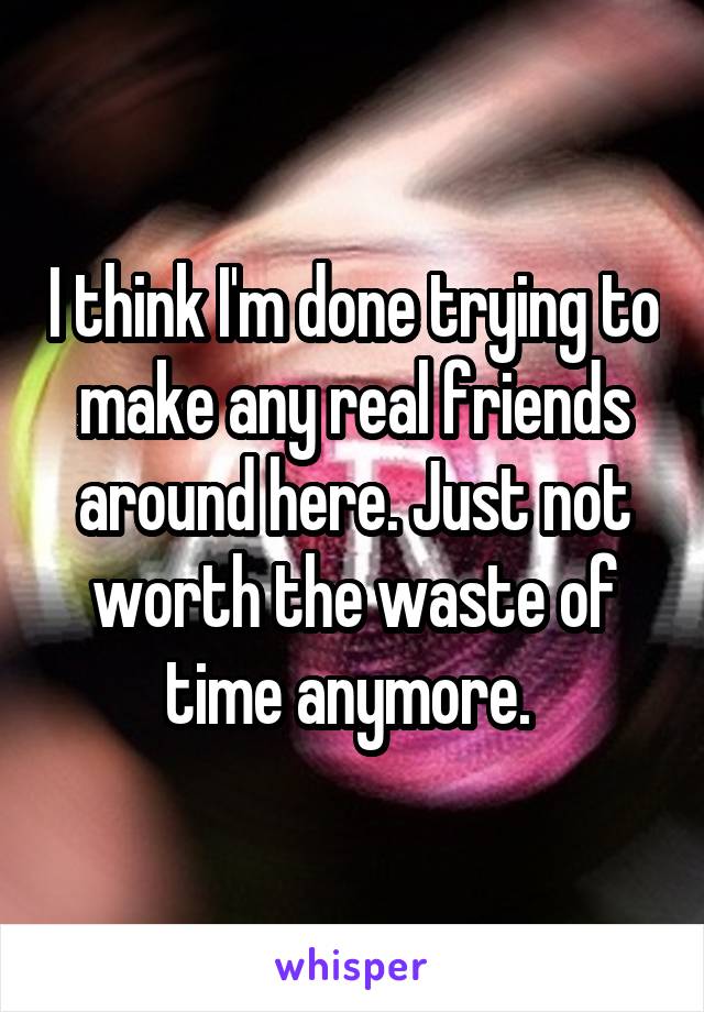 I think I'm done trying to make any real friends around here. Just not worth the waste of time anymore. 