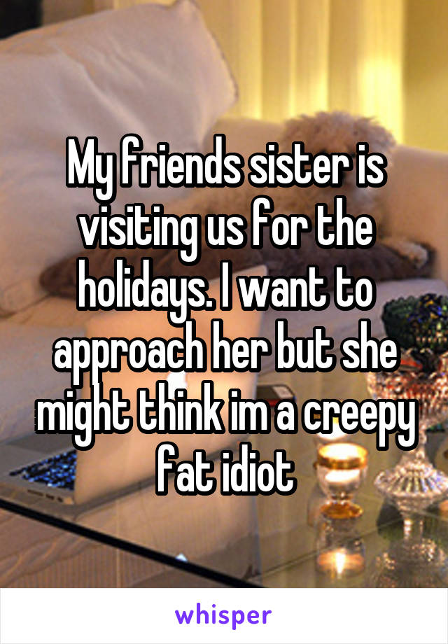 My friends sister is visiting us for the holidays. I want to approach her but she might think im a creepy fat idiot