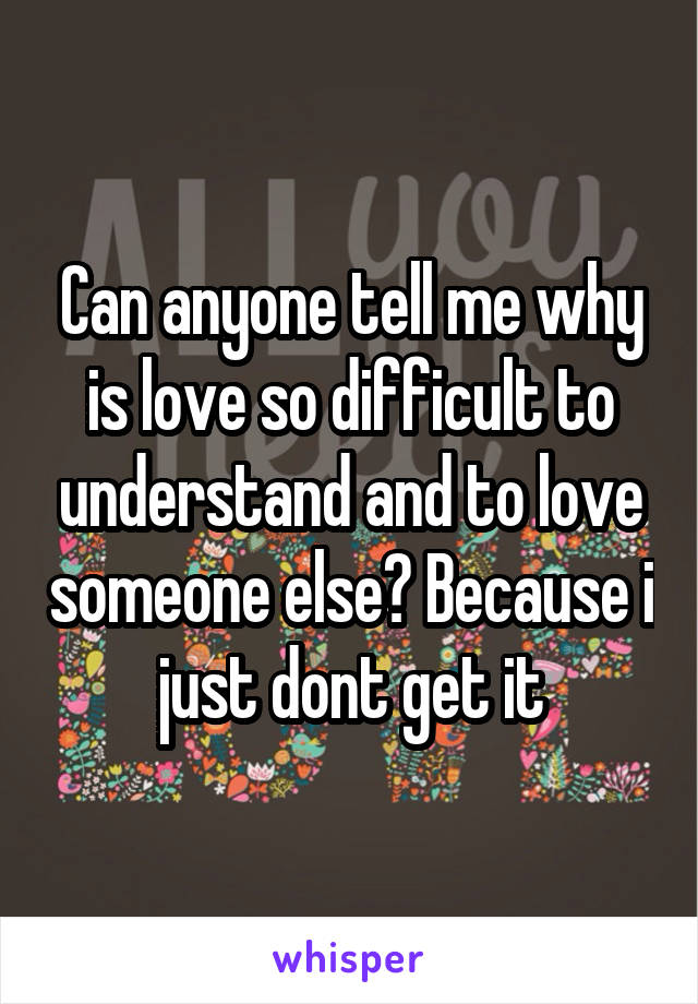 Can anyone tell me why is love so difficult to understand and to love someone else? Because i just dont get it